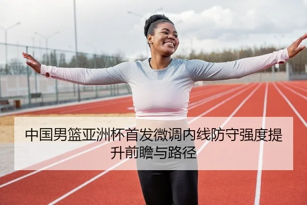 中国男篮亚洲杯首发微调内线防守强度提升前瞻与路径