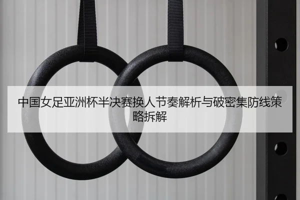 中国女足亚洲杯半决赛换人节奏解析与破密集防线策略拆解